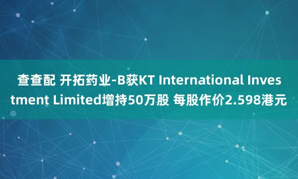 查查配 开拓药业-B获KT International Investment Limited增持50万股 每股作价2.598港元