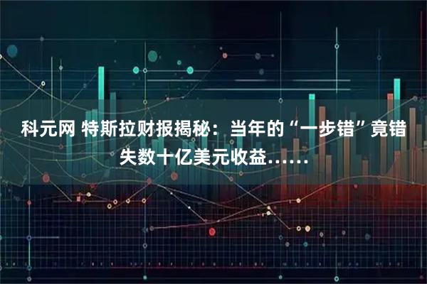 科元网 特斯拉财报揭秘：当年的“一步错”竟错失数十亿美元收益……