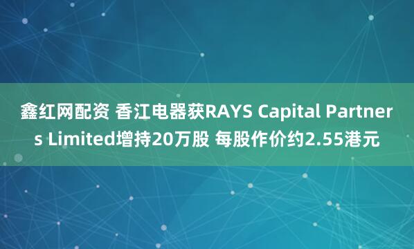 鑫红网配资 香江电器获RAYS Capital Partners Limited增持20万股 每股作价约2.55港元
