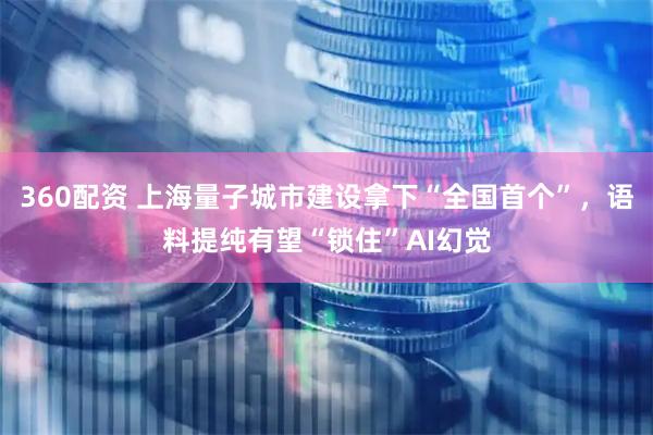 360配资 上海量子城市建设拿下“全国首个”，语料提纯有望“锁住”AI幻觉