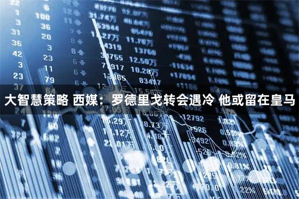 大智慧策略 西媒：罗德里戈转会遇冷 他或留在皇马