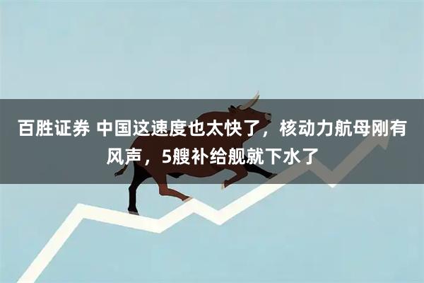 百胜证券 中国这速度也太快了，核动力航母刚有风声，5艘补给舰就下水了