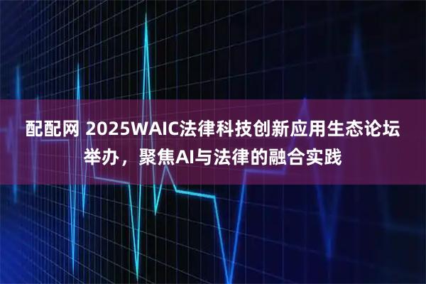 配配网 2025WAIC法律科技创新应用生态论坛举办，聚焦AI与法律的融合实践