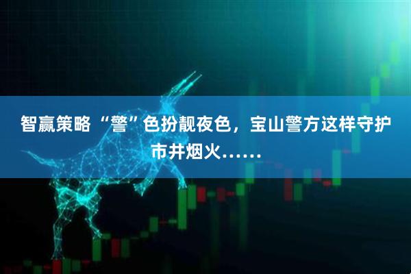 智赢策略 “警”色扮靓夜色，宝山警方这样守护市井烟火……