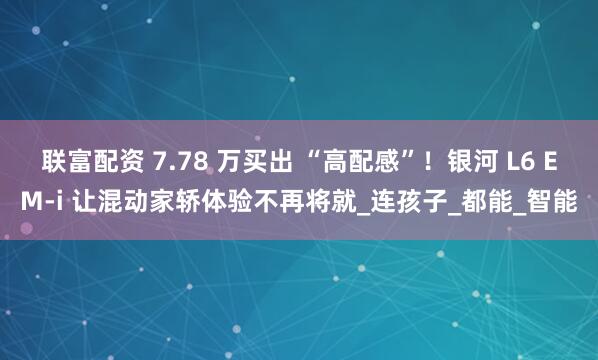 联富配资 7.78 万买出 “高配感”！银河 L6 EM-i 让混动家轿体验不再将就_连孩子_都能_智能