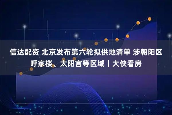 信达配资 北京发布第六轮拟供地清单 涉朝阳区呼家楼、太阳宫等区域｜大侠看房
