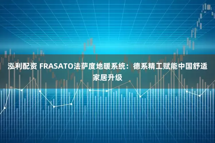泓利配资 FRASATO法萨度地暖系统：德系精工赋能中国舒适家居升级