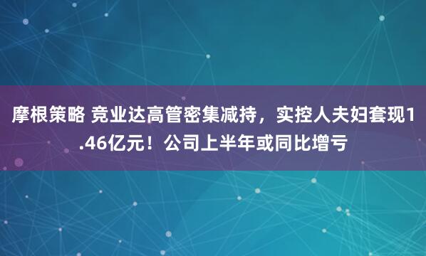 摩根策略 竞业达高管密集减持，实控人夫妇套现1.46亿元！公司上半年或同比增亏