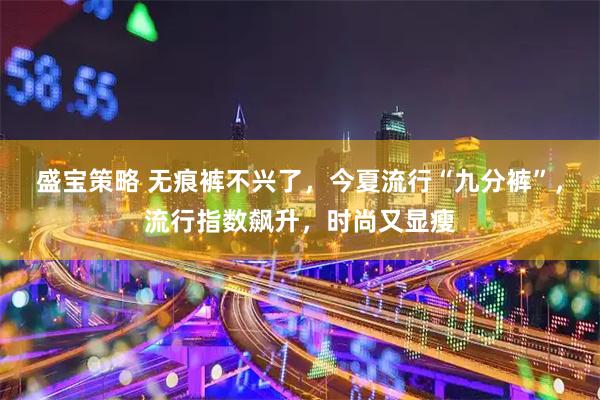 盛宝策略 无痕裤不兴了，今夏流行“九分裤”，流行指数飙升，时尚又显瘦