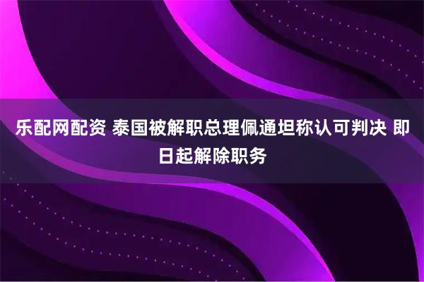 乐配网配资 泰国被解职总理佩通坦称认可判决 即日起解除职务