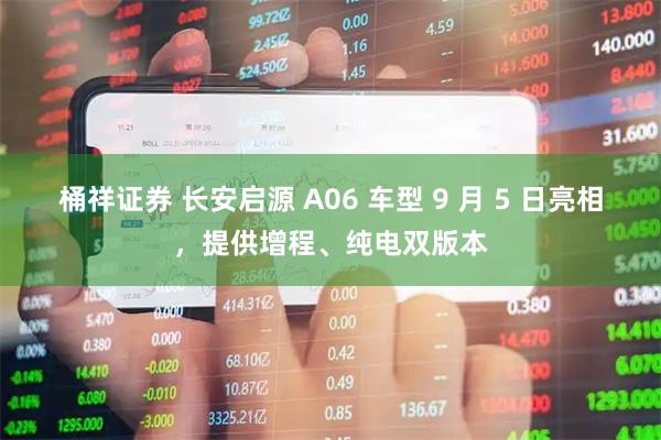 桶祥证券 长安启源 A06 车型 9 月 5 日亮相，提供增程、纯电双版本