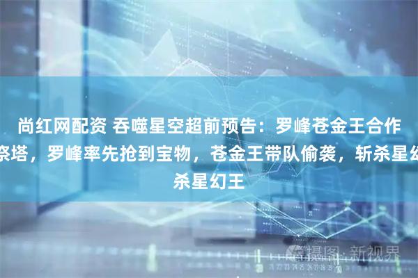 尚红网配资 吞噬星空超前预告：罗峰苍金王合作闯祭塔，罗峰率先抢到宝物，苍金王带队偷袭，斩杀星幻王