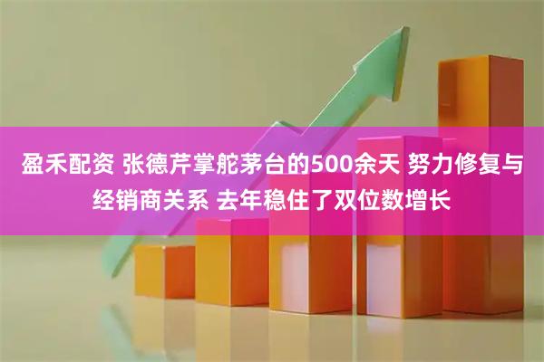 盈禾配资 张德芹掌舵茅台的500余天 努力修复与经销商关系 去年稳住了双位数增长