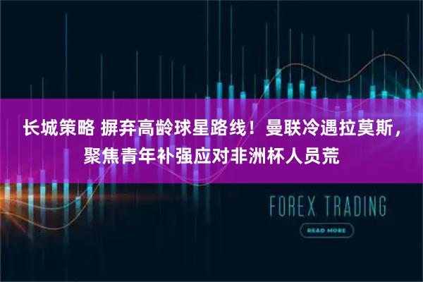 长城策略 摒弃高龄球星路线！曼联冷遇拉莫斯，聚焦青年补强应对非洲杯人员荒