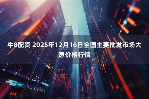 牛8配资 2025年12月16日全国主要批发市场大葱价格行情