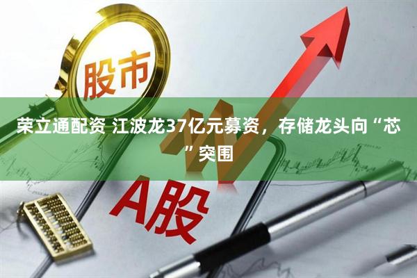 荣立通配资 江波龙37亿元募资，存储龙头向“芯”突围