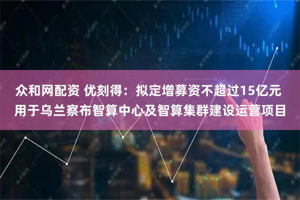 众和网配资 优刻得：拟定增募资不超过15亿元 用于乌兰察布智算中心及智算集群建设运营项目