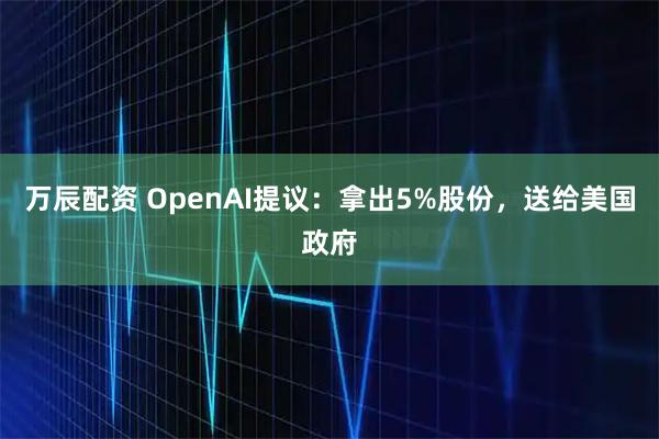 万辰配资 OpenAI提议：拿出5%股份，送给美国政府