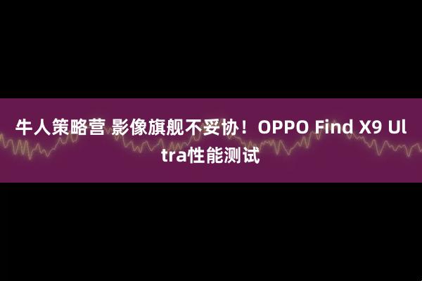 牛人策略营 影像旗舰不妥协！OPPO Find X9 Ultra性能测试